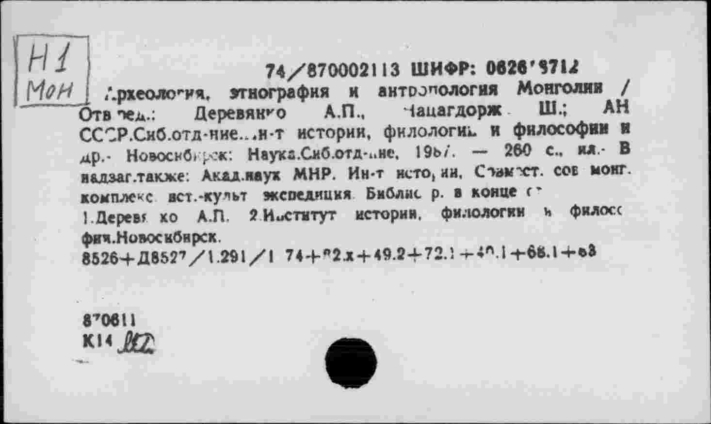 ﻿и/
Мен
74/870002113 ШИФР: 082в’87М
Лрхеология, этнография и антропология Монголии / Отв пед.: Деревянно А.П., іацагдорж Ш.; АН СССР.Сиб.отд-ние...и-т истории, филологи», и философии и др,- Новосибі><ж: Наухг.Сиб.отд-ине, 19ь/'. — 260 с., ял,- В и&дзаг.тдюке: Аклд.яаух МНР. Ин-т исто, ии, Стамчст. сов монг. комплекс ист.-культ экспедиция Библис р. в конце <• I. Дерев? ко А.П. 2 Институт истории, филологии и филосс фич. Новосибирск.
85264- Д8527/1.291/1 744-"2л4-49.24-72.1 +4AI+tt.l+U
8’0611
k»*JéZ